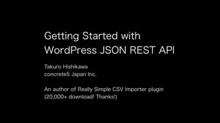 Getting Started with 
WordPress JSON REST API 
Takuro Hishikawa 
concrete5 Japan Inc. 
! 
An author of Really Simple CSV Importer plugin 
(20,000+ download! Thanks!) 
 