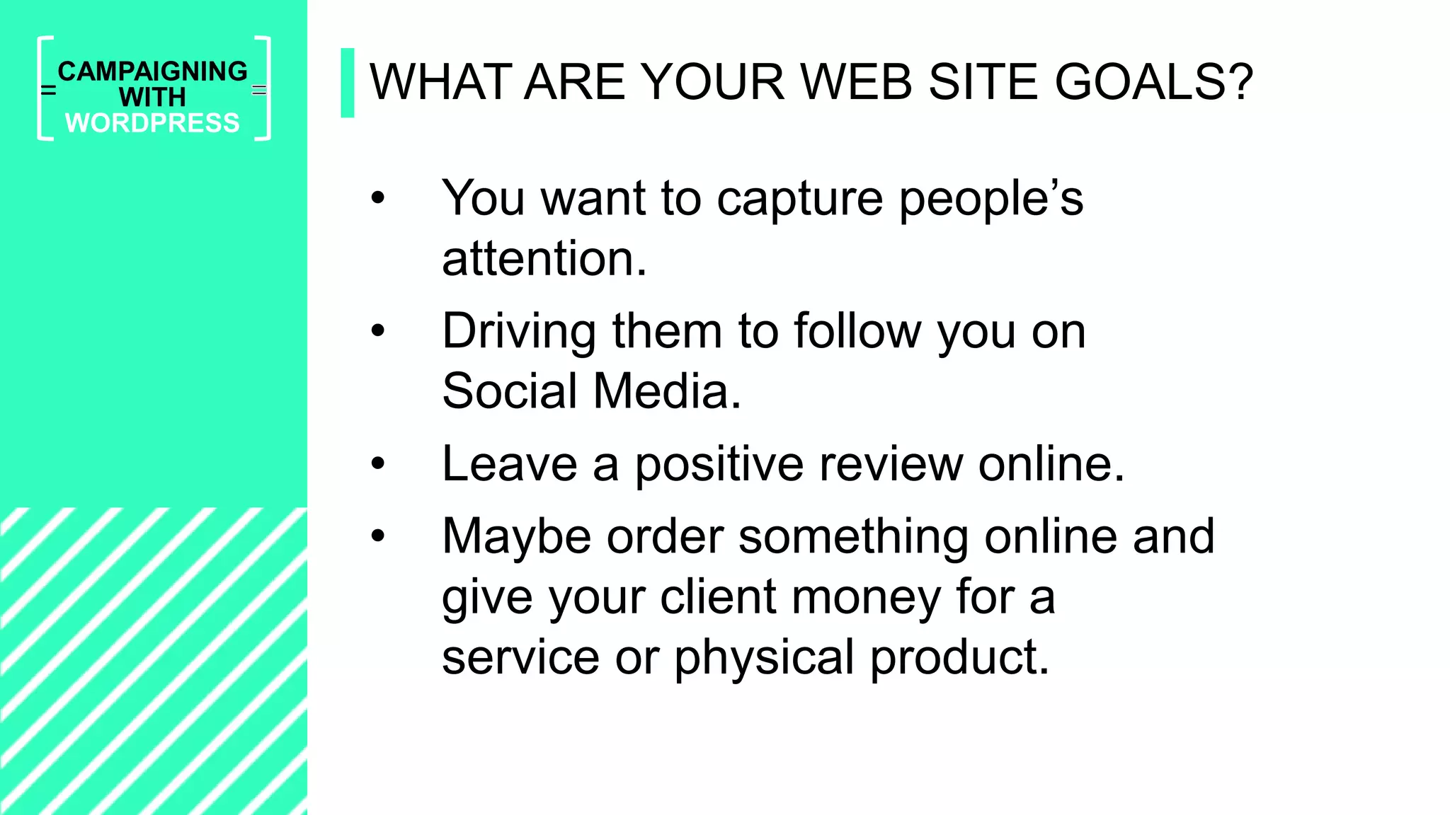 =
CAMPAIGNING
WITH
WORDPRESS
• You want to capture people’s
attention.
• Driving them to follow you on
Social Media.
• Leave a positive review online.
• Maybe order something online and
give your client money for a
service or physical product.
WHAT ARE YOUR WEB SITE GOALS?
 