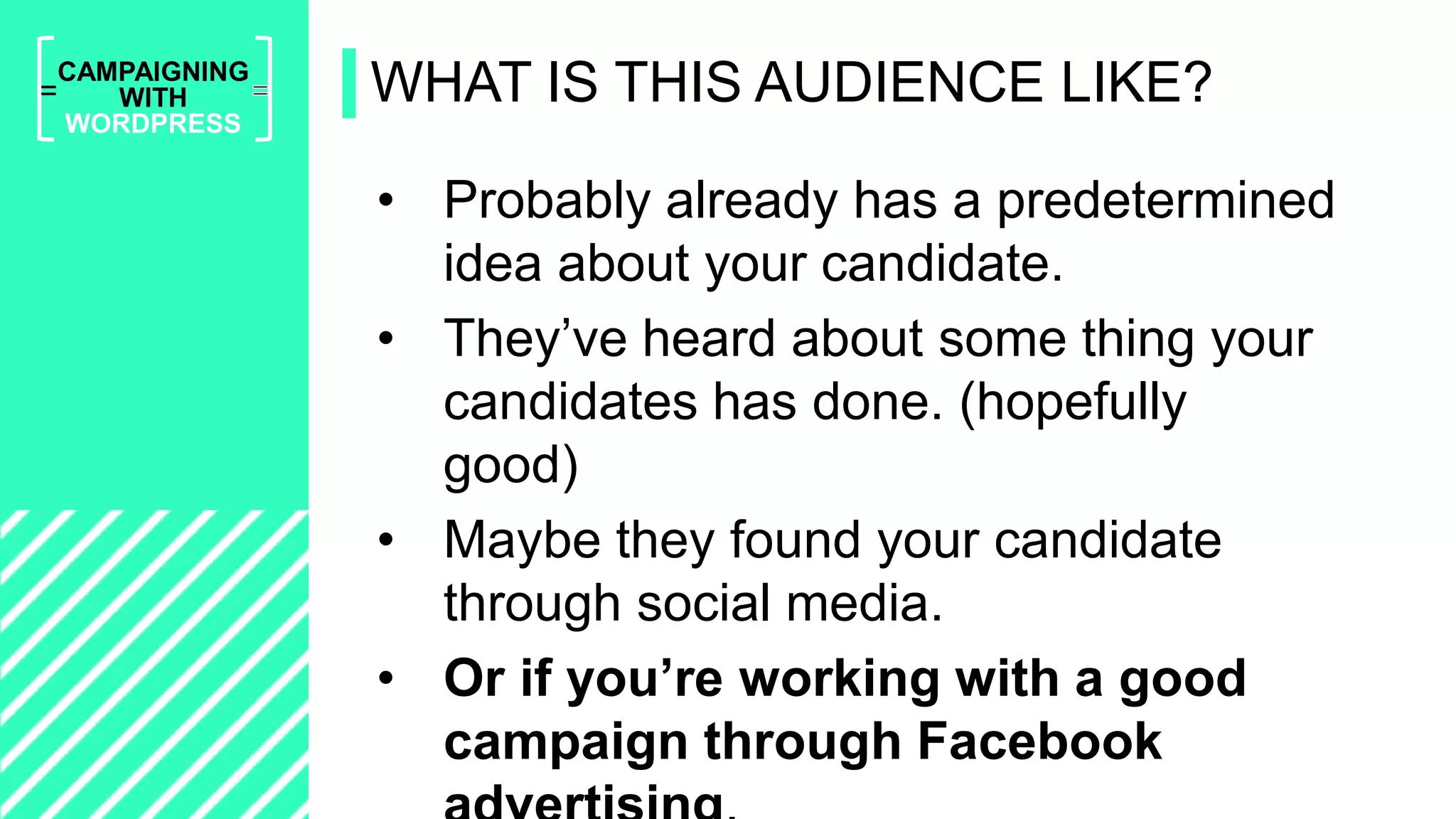 =
CAMPAIGNING
WITH
WORDPRESS
• Probably already has a predetermined
idea about your candidate.
• They’ve heard about some thing your
candidates has done. (hopefully
good)
• Maybe they found your candidate
through social media.
• Or if you’re working with a good
campaign through Facebook
WHAT IS THIS AUDIENCE LIKE?
 