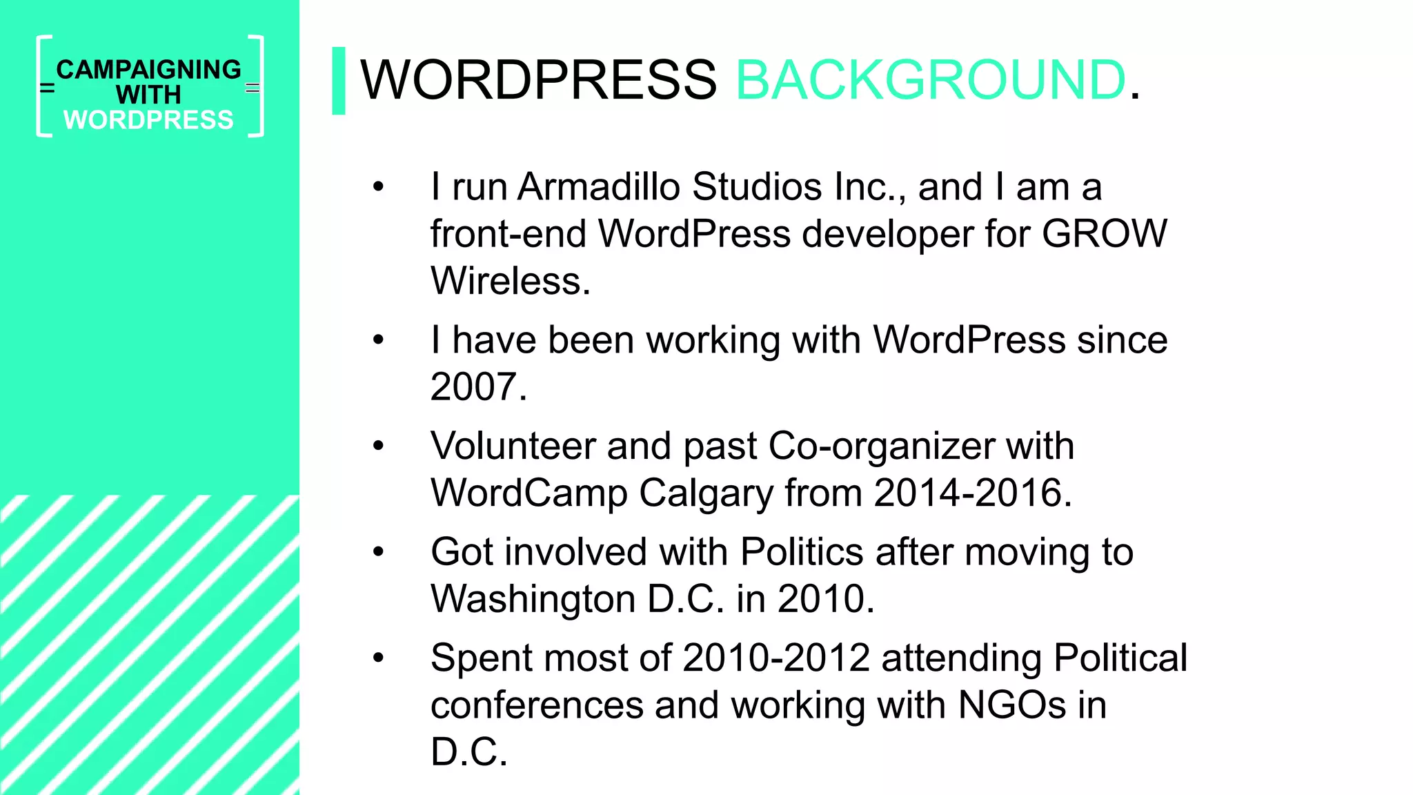 =
CAMPAIGNING
WITH
WORDPRESS
• I run Armadillo Studios Inc., and I am a
front-end WordPress developer for GROW
Wireless.
• I have been working with WordPress since
2007.
• Volunteer and past Co-organizer with
WordCamp Calgary from 2014-2016.
• Got involved with Politics after moving to
Washington D.C. in 2010.
• Spent most of 2010-2012 attending Political
conferences and working with NGOs in
D.C.
WORDPRESS BACKGROUND.
 