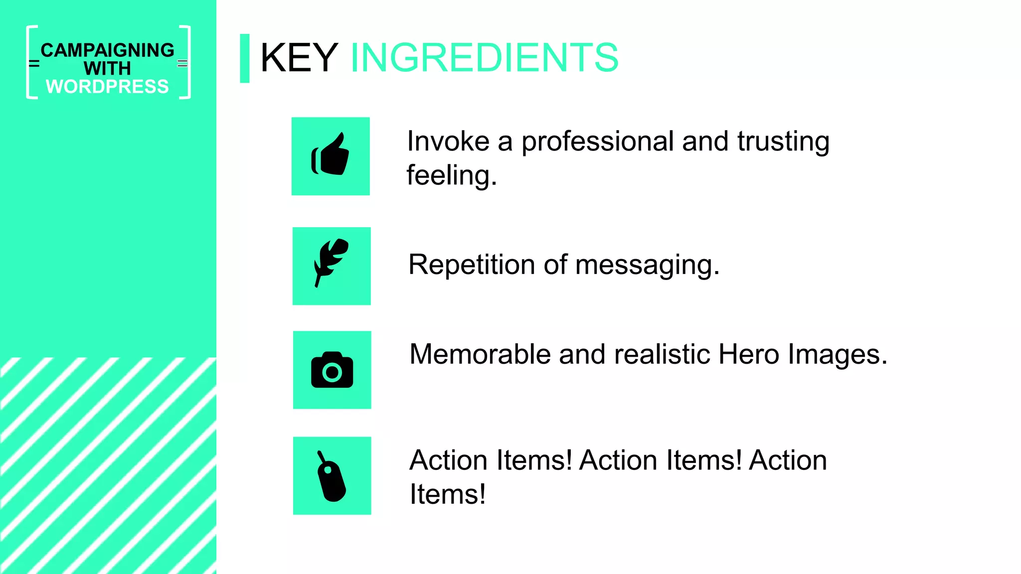 =
CAMPAIGNING
WITH
WORDPRESS
KEY INGREDIENTS
Action Items! Action Items! Action
Items!
Repetition of messaging.
Invoke a professional and trusting
feeling.
Memorable and realistic Hero Images.
 