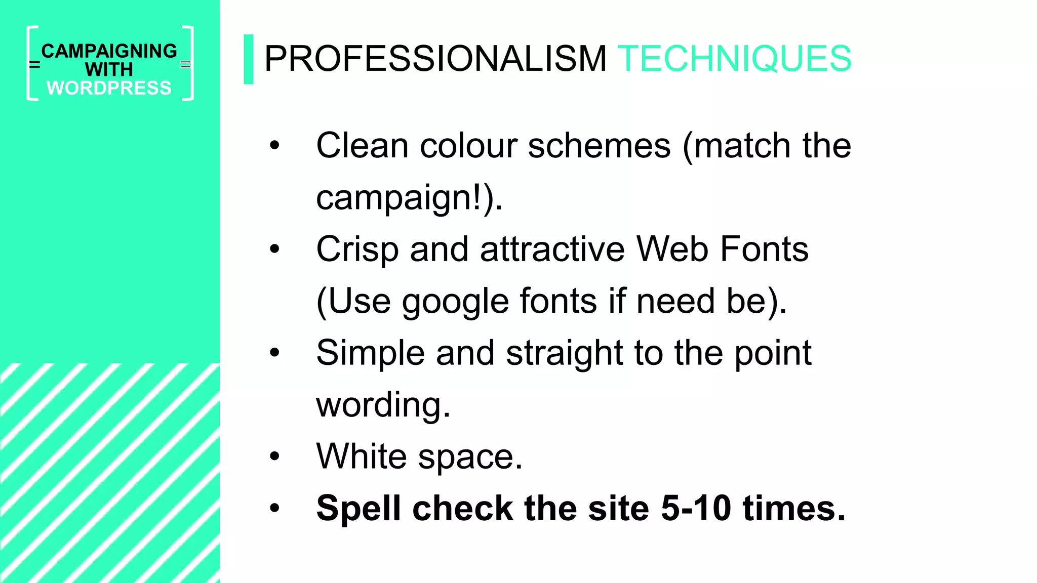 =
CAMPAIGNING
WITH
WORDPRESS
• Clean colour schemes (match the
campaign!).
• Crisp and attractive Web Fonts
(Use google fonts if need be).
• Simple and straight to the point
wording.
• White space.
• Spell check the site 5-10 times.
PROFESSIONALISM TECHNIQUES
 
