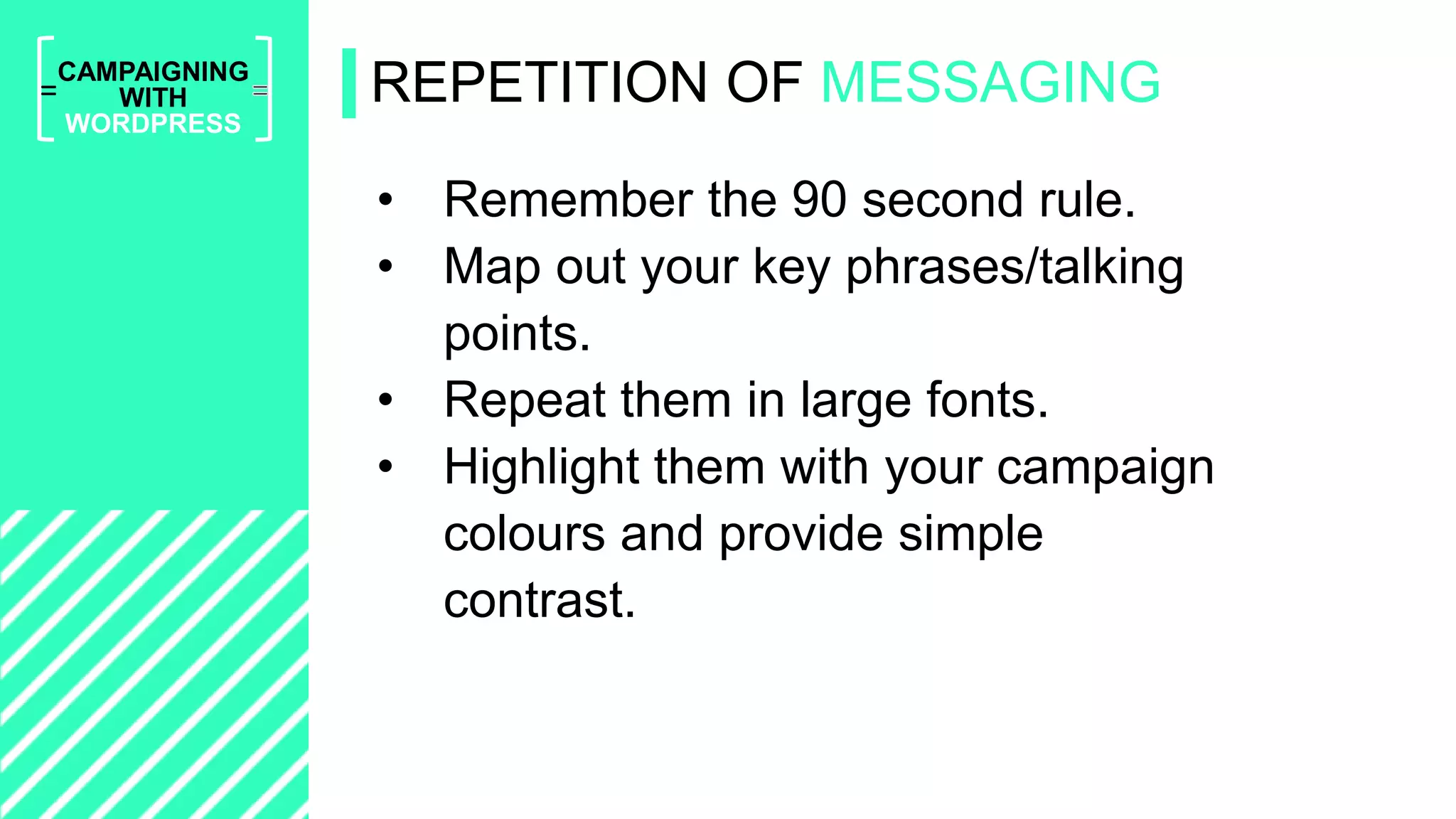 =
CAMPAIGNING
WITH
WORDPRESS
• Remember the 90 second rule.
• Map out your key phrases/talking
points.
• Repeat them in large fonts.
• Highlight them with your campaign
colours and provide simple
contrast.
REPETITION OF MESSAGING
 