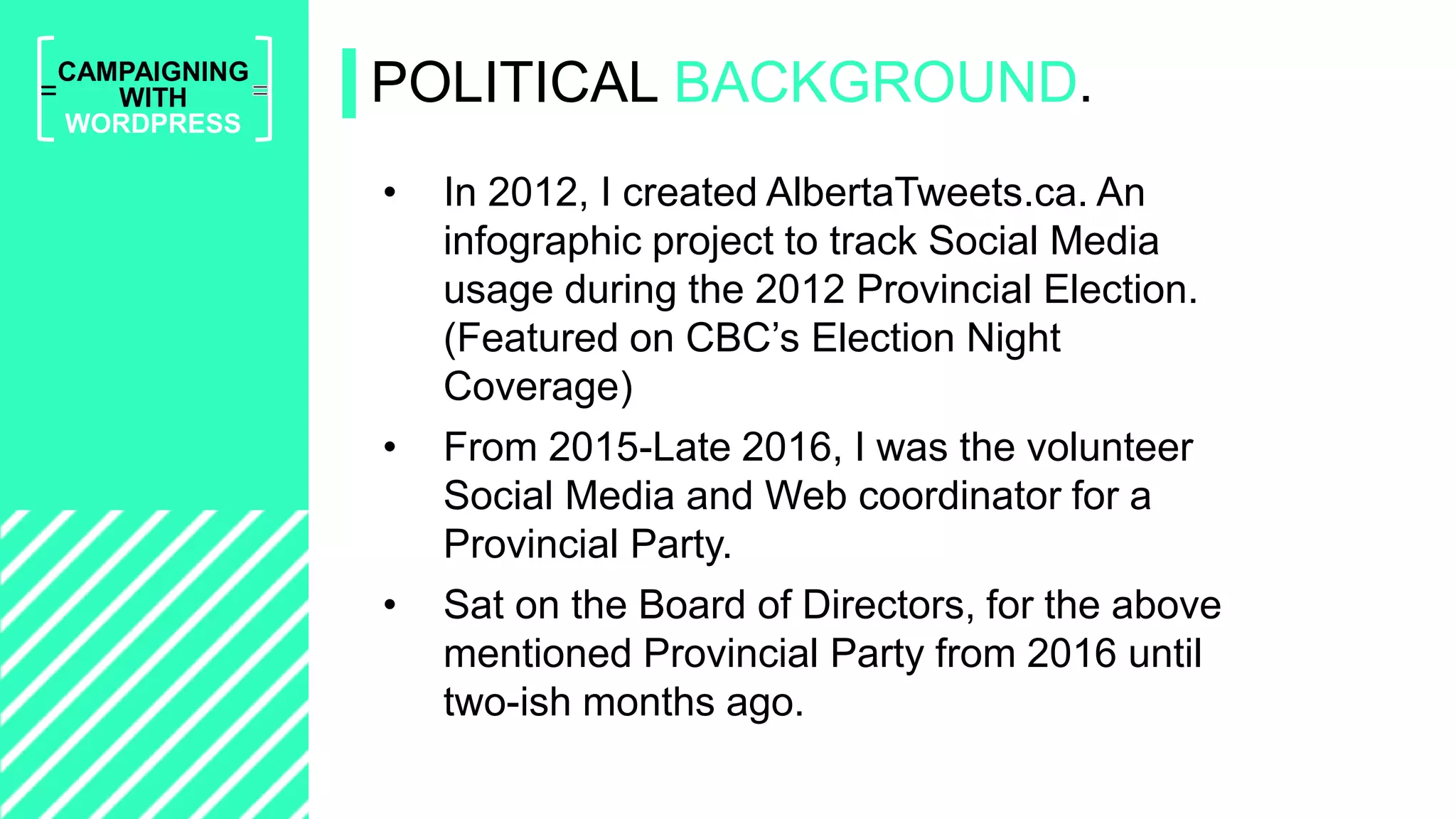 =
CAMPAIGNING
WITH
WORDPRESS
• In 2012, I created AlbertaTweets.ca. An
infographic project to track Social Media
usage during the 2012 Provincial Election.
(Featured on CBC’s Election Night
Coverage)
• From 2015-Late 2016, I was the volunteer
Social Media and Web coordinator for a
Provincial Party.
• Sat on the Board of Directors, for the above
mentioned Provincial Party from 2016 until
two-ish months ago.
POLITICAL BACKGROUND.
 