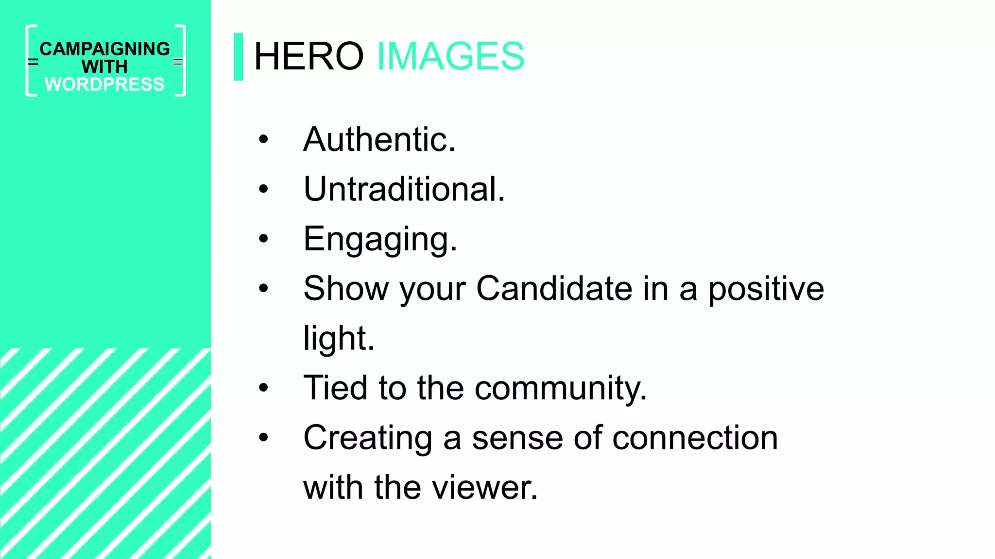 =
CAMPAIGNING
WITH
WORDPRESS
• Authentic.
• Untraditional.
• Engaging.
• Show your Candidate in a positive
light.
• Tied to the community.
• Creating a sense of connection
with the viewer.
HERO IMAGES
 