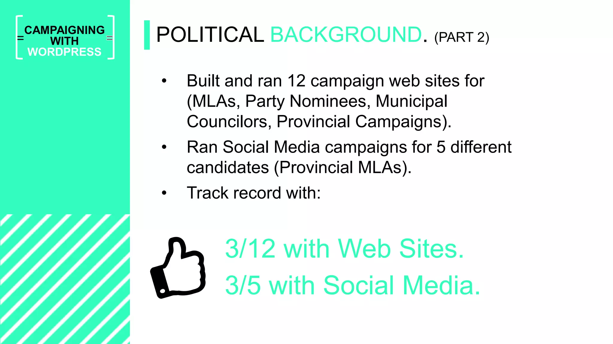 =
CAMPAIGNING
WITH
WORDPRESS
• Built and ran 12 campaign web sites for
(MLAs, Party Nominees, Municipal
Councilors, Provincial Campaigns).
• Ran Social Media campaigns for 5 different
candidates (Provincial MLAs).
• Track record with:
POLITICAL BACKGROUND. (PART 2)
3/12 with Web Sites.
3/5 with Social Media.
 