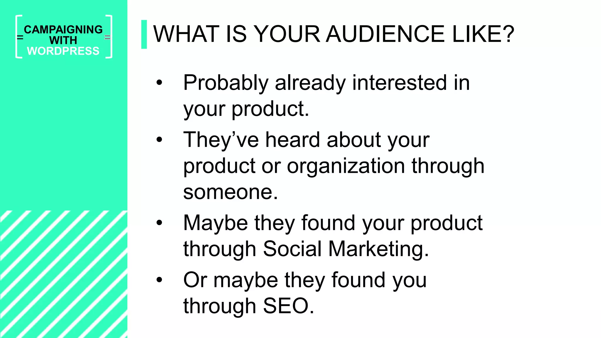 =
CAMPAIGNING
WITH
WORDPRESS
• Probably already interested in
your product.
• They’ve heard about your
product or organization through
someone.
• Maybe they found your product
through Social Marketing.
• Or maybe they found you
through SEO.
WHAT IS YOUR AUDIENCE LIKE?
 