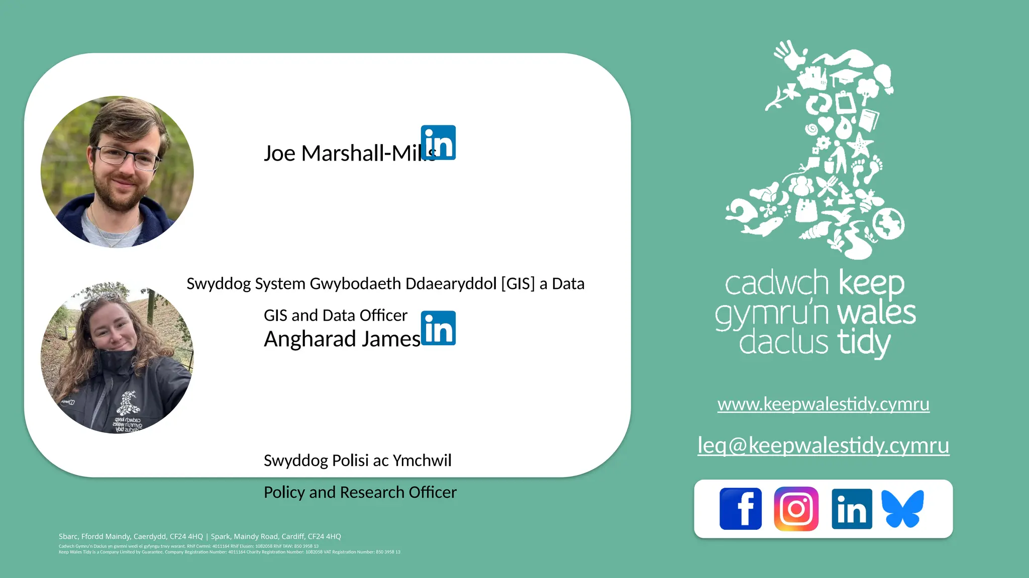 Cadwch Gymru’n Daclus yn gwmni wedi ei gyfyngu trwy warant. Rhif Cwmni: 4011164 Rhif Elusen: 1082058 Rhif TAW: 850 3958 13
Keep Wales Tidy is a Company Limited by Guarantee. Company Registration Number: 4011164 Charity Registration Number: 1082058 VAT Registration Number: 850 3958 13
Sbarc, Ffordd Maindy, Caerdydd, CF24 4HQ | Spark, Maindy Road, Cardiff, CF24 4HQ
www.keepwalestidy.cymru
leq@keepwalestidy.cymru
Joe Marshall-Mills
​
Swyddog System Gwybodaeth Ddaearyddol [GIS] a Data
​
GIS and Data Officer
Angharad James
​ Swyddog Polisi ac Ymchwil
Policy and Research Officer
 