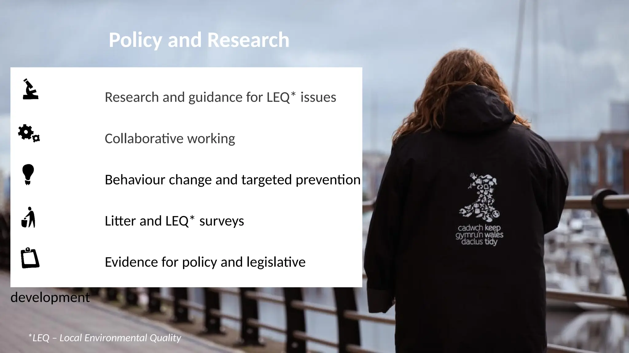 Policy and Research
Research and guidance for LEQ* issues
Collaborative working
Behaviour change and targeted prevention
Litter and LEQ* surveys
Evidence for policy and legislative
development
*LEQ – Local Environmental Quality
 
