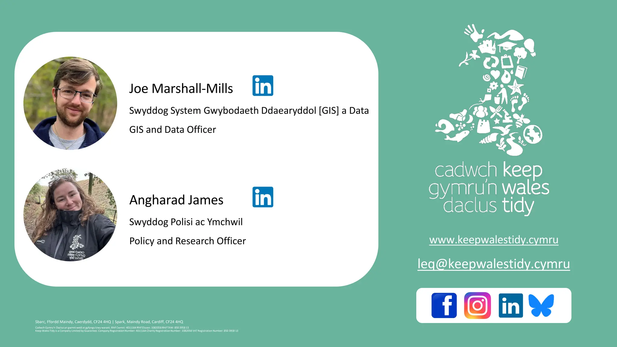Cadwch Gymru’n Daclus yn gwmni wedi ei gyfyngu trwy warant. Rhif Cwmni: 4011164 Rhif Elusen: 1082058 Rhif TAW: 850 3958 13
Keep Wales Tidy is a Company Limited by Guarantee. Company RegistrationNumber: 4011164 Charity RegistrationNumber: 1082058 VAT RegistrationNumber: 850 3958 13
Sbarc, Ffordd Maindy, Caerdydd, CF24 4HQ | Spark, Maindy Road, Cardiff, CF24 4HQ
www.keepwalestidy.cymru
leq@keepwalestidy.cymru
Joe Marshall-Mills
Swyddog System Gwybodaeth Ddaearyddol [GIS] a Data
​GIS and Data Officer
Angharad James
Swyddog Polisi ac Ymchwil
Policy and Research Officer
 
