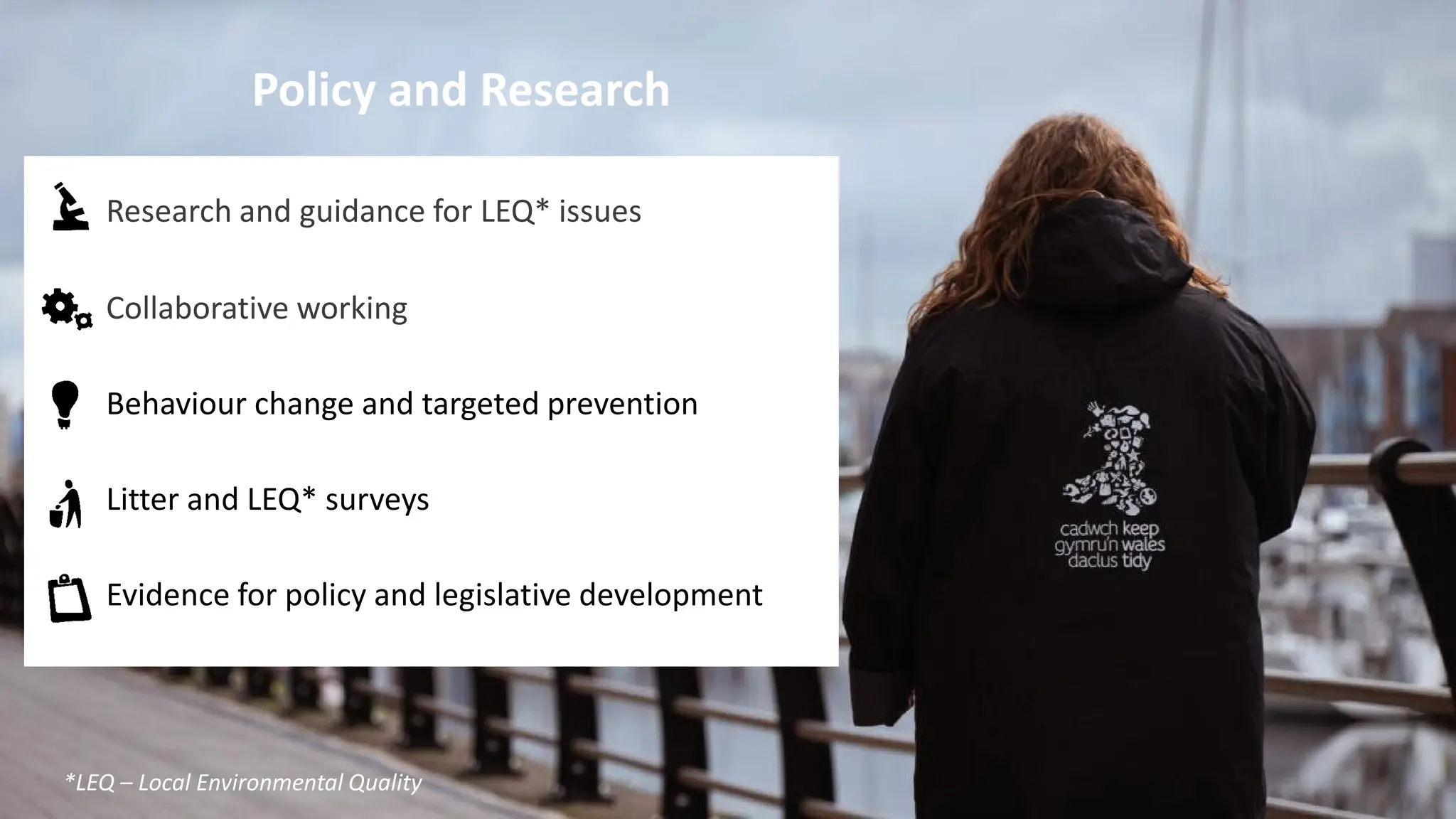 Policy and Research
Research and guidance for LEQ* issues
Collaborative working
Behaviour change and targeted prevention
Litter and LEQ* surveys
Evidence for policy and legislative development
*LEQ – Local Environmental Quality
 