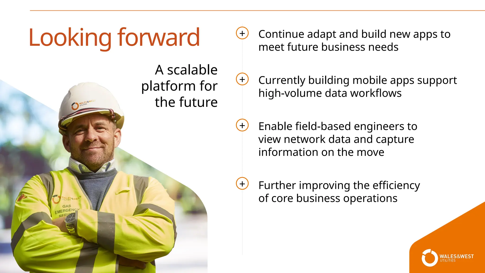 Continue adapt and build new apps to
meet future business needs
Currently building mobile apps support
high-volume data workflows
Enable field-based engineers to
view network data and capture
information on the move
Further improving the efficiency
of core business operations
Looking forward
A scalable
platform for
the future
+
+
+
+
 