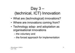 Day 3 –
      (technical, ICT) Innovation
• What are (technological) innovations?
• Where are innovations coming from?
• Technology adap- and adoptation as
  organisational innovations
     – the voluntary and
     – the forced approach for implementation


Oliver Krone © 2005/6                           71
LaY/ YTK
 