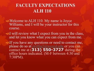 FACULTY EXPECTATIONS 
ALH 110 
Welcome to ALH 110. My name is Joyce 
Williams, and I will be your instructor for this 
course. 
I will review what I expect from you in the class, 
and let you know what you can expect from me. 
If you have any questions or need to contact me, 
please do so at jwillia2@wcccd.edu or you can 
contact me at (313) 550-3727 during the 
office hours indicated. (M-F between 4:30 and 
7:30PM). 
 