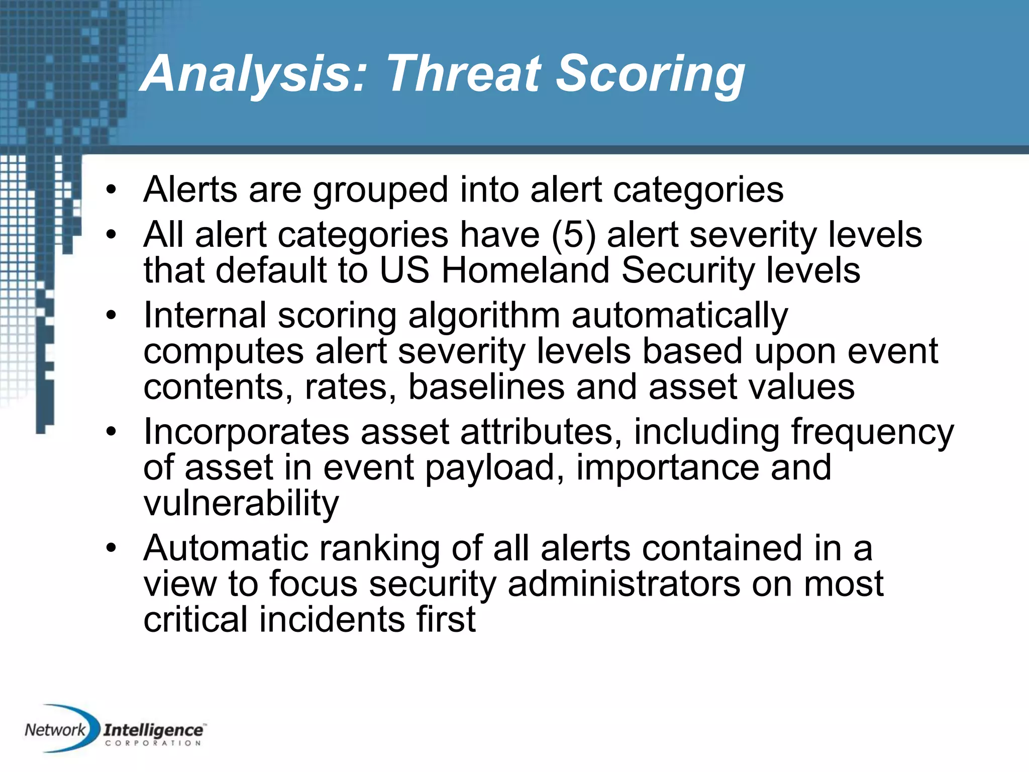 Analysis: Threat Scoring
• Alerts are grouped into alert categories
• All alert categories have (5) alert severity levels
that default to US Homeland Security levels
• Internal scoring algorithm automatically
computes alert severity levels based upon event
contents, rates, baselines and asset values
• Incorporates asset attributes, including frequency
of asset in event payload, importance and
vulnerability
• Automatic ranking of all alerts contained in a
view to focus security administrators on most
critical incidents first
 