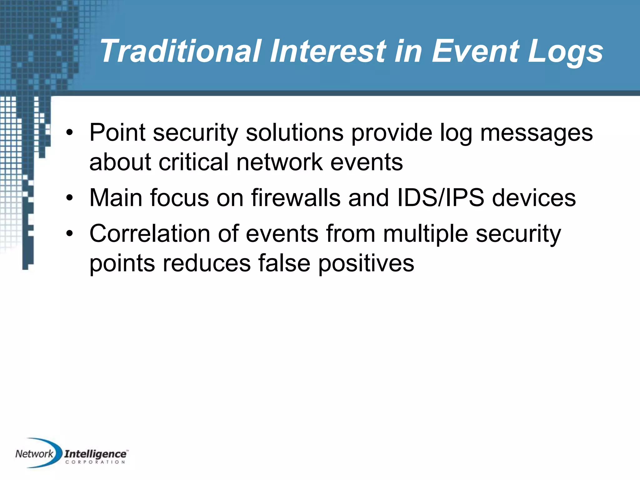 Traditional Interest in Event Logs
• Point security solutions provide log messages
about critical network events
• Main focus on firewalls and IDS/IPS devices
• Correlation of events from multiple security
points reduces false positives
 