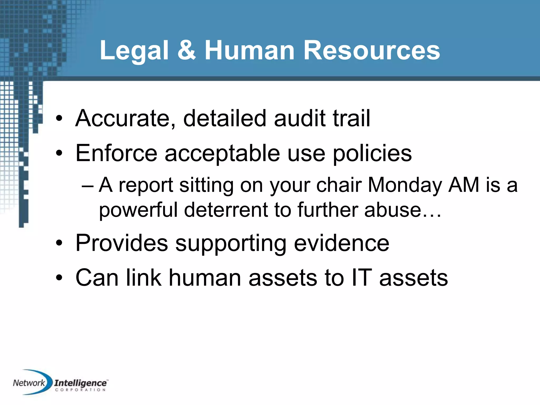 Legal & Human Resources
• Accurate, detailed audit trail
• Enforce acceptable use policies
– A report sitting on your chair Monday AM is a
powerful deterrent to further abuse…
• Provides supporting evidence
• Can link human assets to IT assets
 