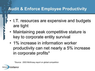 Audit & Enforce Employee Productivity
• I.T. resources are expensive and budgets
are tight
• Maintaining peak competitive stature is
key to corporate entity survival
• 1% increase in information worker
productivity can net nearly a 5% increase
in corporate profits*
*Source: 2003 McKinsey report on global competition
 