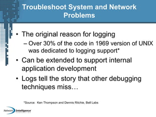 Troubleshoot System and Network
Problems
• The original reason for logging
– Over 30% of the code in 1969 version of UNIX
was dedicated to logging support*
• Can be extended to support internal
application development
• Logs tell the story that other debugging
techniques miss…
*Source: Ken Thompson and Dennis Ritchie, Bell Labs
 