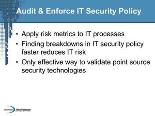 Audit & Enforce IT Security Policy
• Apply risk metrics to IT processes
• Finding breakdowns in IT security policy
faster reduces IT risk
• Only effective way to validate point source
security technologies
 