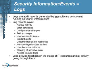 Security Information/Events =
Logs
• Logs are audit records generated by any software component
running on your IT infrastructure
• Log records cover:
– Normal activity
– Error conditions
– Configuration changes
– Policy changes
– User access to assets
– Incident alerts
– Unauthorized use of resources
– Non-privileged access to files
– User behavior patterns
– Clearing of sensitive data
– Access to audit trails
• Logs provide feedback on the status of IT resources and all activity
going through them
 
