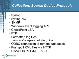 Collection: Source Device Protocols
• Syslog
• Syslog-NG
• SNMP
• Windows event logging API
• CheckPoint LEA
• FTP
• Formatted log files
•comma/tab/space delimited, other
• ODBC connection to remote databases
• Push/pull XML files via HTTP
• Cisco IDS POP/RDEP/SDEE
 