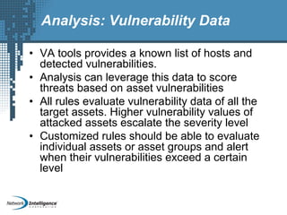 Analysis: Vulnerability Data
• VA tools provides a known list of hosts and
detected vulnerabilities.
• Analysis can leverage this data to score
threats based on asset vulnerabilities
• All rules evaluate vulnerability data of all the
target assets. Higher vulnerability values of
attacked assets escalate the severity level
• Customized rules should be able to evaluate
individual assets or asset groups and alert
when their vulnerabilities exceed a certain
level
 