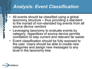 Analysis: Event Classification
• All events should be classified using a global
taxonomy structure – thus providing a standard
to the myriad of non-standard log events from all
source device vendors
• Leveraging taxonomy to evaluate events by
category, regardless of source device permits
correlation to stay current and relevant far easier
• Event classification should be fully exposed to
the user. Users should be able to create new
categories and assign new messages to any
level in the taxonomy tree
 
