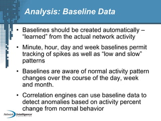 Analysis: Baseline Data
• Baselines should be created automatically –
“learned” from the actual network activity
• Minute, hour, day and week baselines permit
tracking of spikes as well as “low and slow”
patterns
• Baselines are aware of normal activity pattern
changes over the course of the day, week
and month.
• Correlation engines can use baseline data to
detect anomalies based on activity percent
change from normal behavior
 
