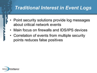 Traditional Interest in Event Logs
• Point security solutions provide log messages
about critical network events
• Main focus on firewalls and IDS/IPS devices
• Correlation of events from multiple security
points reduces false positives
 