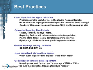 Best Practices
•Don’t Try to filter the logs at the source
•Predicting what is useful or not is like playing Russian Roulette
•It’s much easier to purge information you don’t need vs. never having it
•Good event logging systems will capture 100% and let you purge later
•Determine Reporting Time Periods
•1 week, 1 month, 90 days - more?
•Reporting Periods will drive event data retention policies.
•Plan to store data at least 2 complete reporting intervals
•If you purge old data – be sure you have proper archives…
•Archive Key Logs to Long Life Media
•CD-ROM, DVD-RW, etc
•Use a centralized, standard time source
•When event logs are “time aligned” life is much easier
•Be cautious of sensitive event log content
•Many logs are sent “in the clear” – leverage a VPN for WANs
•Be sure that centralized logging facility is “secure”
 