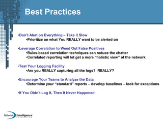 •Don’t Alert on Everything – Take it Slow
•Prioritize on what You REALLY want to be alerted on
•Leverage Correlation to Weed Out False Positives
•Rules-based correlation techniques can reduce the chatter
•Correlated reporting will let get a more “holistic view” of the network
•Test Your Logging Facility
•Are you REALLY capturing all the logs? REALLY?
•Encourage Your Teams to Analyze the Data
•Determine your “standard” reports – develop baselines – look for exceptions
•If You Didn’t Log It, Then It Never Happened
Best Practices
 