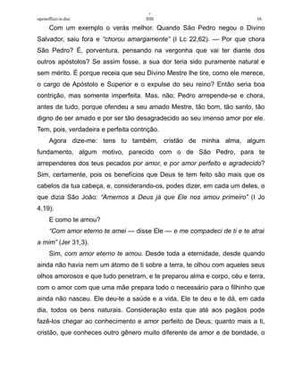 +
openoffice-in.doc IHS 10.
Com um exemplo o verás melhor. Quando São Pedro negou o Divino
Salvador, saiu fora e “chorou amargamente” (I Lc 22,62). — Por que chora
São Pedro? É, porventura, pensando na vergonha que vai ter diante dos
outros apóstolos? Se assim fosse, a sua dor teria sido puramente natural e
sem mérito. É porque receia que seu Divino Mestre lhe tire, como ele merece,
o cargo de Apóstolo e Superior e o expulse do seu reino? Então seria boa
contrição, mas somente imperfeita. Mas, não; Pedro arrepende-se e chora,
antes de tudo, porque ofendeu a seu amado Mestre, tão bom, tão santo, tão
digno de ser amado e por ser tão desagradecido ao seu imenso amor por ele.
Tem, pois, verdadeira e perfeita contrição.
Agora dize-me: tens tu também, cristão de minha alma, algum
fundamento, algum motivo, parecido com o de São Pedro, para te
arrependeres dos teus pecados por amor, e por amor perfeito e agradecido?
Sim, certamente, pois os benefícios que Deus te tem feito são mais que os
cabelos da tua cabeça, e, considerando-os, podes dizer, em cada um deles, o
que dizia São João: “Amemos a Deus já que Ele nos amou primeiro” (I Jo
4,19).
E como te amou?
“Com amor eterno te amei — disse Ele — e me compadeci de ti e te atrai
a mim” (Jer 31,3).
Sim, com amor eterno te amou. Desde toda a eternidade, desde quando
ainda não havia nem um átomo de ti sobre a terra, te olhou com aqueles seus
olhos amorosos e que tudo penetram, e te preparou alma e corpo, céu e terra,
com o amor com que uma mãe prepara todo o necessário para o filhinho que
ainda não nasceu. Ele deu-te a saúde e a vida, Ele te deu e te dá, em cada
dia, todos os bens naturais. Consideração esta que até aos pagãos pode
fazê-los chegar ao conhecimento e amor perfeito de Deus; quanto mais a ti,
cristão, que conheces outro gênero muito diferente de amor e de bondade, o
 