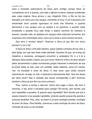 +
openoffice-in.doc IHS 11.
amor e bondade sobrenatural de Deus para contigo; porque Deus se
compadeceu de ti; e quando, com todo o gênero humano, estavas condenado
pela culpa original, Deus enviou o seu Unigênito Filho, e Ele se fez teu
Salvador e te remiu com seu sangue, morrendo na Cruz. E em ti pensava com
entranhado amor quando agonizava no horto das Oliveiras, e quando
derramava o seu sangue com os açoites e os espinhos, e quando subia
arrastando a pesada Cruz pelo longo e áspero caminho do Calvário; e
quando, cravado nela, se desfazia em sangue entre indizíveis tormentos. Em
ti pensava com entranhado amor, como se tu foras o único homem da terra.
Que tens a concluir daqui? “Amemos a Deus já que Ele nos amou
primeiro” (I Jo 4,19).
E Deus te atraiu a Ele pelo batismo, graça capital e primeira da tua vida, e
pela Igreja, em cujo seio foste então admitido. Quantos há que, só a força de
trabalhos e canseiras, conseguem encontrar a verdadeira Fé, e a ti te a
ofereceu Deus desde o berço, por puro amor. Atraiu-te a Ele e te atrai sempre
pelos sacramentos e pelas inumeráveis graças interiores e exteriores de que
te enche todos os dias, pois, em verdade, estás nadando, como em imenso
mar, na bondade e amor de Deus. E este amor, quer ainda coroá-lo
colocando-te consigo no Céu e fazendo-te eternamente feliz. Que lhe deves
por tanto amor? Não é verdade que deves corresponder a ele? Amemos
também a Deus já que Ele nos amou primeiro.
Pois, vamos a contas e dize-me: Como tens pago a Deus, tão bom e
amoroso, o seu amor e bondade para contigo? Dir-me-ás, sem dúvida, que
com ingratidão e pecados. E pesa-te essa ingratidão? Sem dúvida que sim e
queres ressarcir a tua pesada ingratidão, amando quanto possas tão grande e
amoroso benfeitor. Pois, olha, se assim é, já tens contrição perfeita, contrição
de amor de Deus. Para facilitar, chama-se a esta contrição de amor de Deus,
contrição de amor ou de caridade.
 