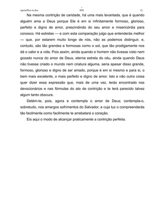 +
openoffice-in.doc IHS 12.
Na mesma contrição de caridade, há uma mais levantada, que é quando
alguém ama a Deus porque Ele é em si infinitamente formoso, glorioso,
perfeito e digno de amor, prescindindo do seu amor e misericórdia para
conosco. Há estrelas — e com esta comparação julgo que entenderás melhor
— que, por estarem muito longe de nós, não as podemos distinguir, e,
contudo, são tão grandes e formosas como o sol, que tão prodigamente nos
dá o calor e a vida. Pois assim, ainda quando o homem não tivesse visto nem
gozado nunca do amor de Deus, eterna estrela do céu, ainda quando Deus
não tivesse criado o mundo nem criatura alguma, seria apesar disso grande,
formoso, glorioso e digno de ser amado, porque é em si mesmo e para si, o
bem mais excelente, o mais perfeito e digno de amor. Isto e não outra coisa
quer dizer essa expressão que, mais de uma vez, terás encontrado nos
devocionários e nas fórmulas do ato de contrição e te terá parecido talvez
algum tanto obscura.
Detém-te, pois, agora e contempla o amor de Deus; contempla-o,
sobretudo, nos amargos sofrimentos do Salvador, a cuja luz o compreenderás
tão facilmente como facilmente te arrebatará o coração.
Eis aqui o modo de alcançar praticamente a contrição perfeita.
 