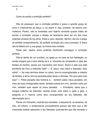 +
openoffice-in.doc IHS 13.
II
Como se excita a contrição perfeita?
Hás de pressupor que a contrição perfeita é graça e grande graça do
amor e misericórdia de Deus; e, se assim é, hás, portanto, de pedi-la com
instância. Porém, não te contentes com fazê-lo somente quanto trates de
excitar a contrição, porque o desejo de alcançá-la deve ser um dos mais
ardentes anseios de tua alma. Pede-a, pois, dizendo: Senhor, dai-me a graça
do perfeito arrependimento, da perfeita contrição dos meus pecados. E Deus
não te faltará com a sua graça, se tiveres boa vontade.
Posto isto, repara como poderás facilmente conseguir a contrição
perfeita.
Põe-te diante de um crucifixo, na igreja ou na casa de tua habitação, ou
senão imagina que o tens diante de ti, e, chorando de compaixão à vista das
feridas do Senhor, pensa uns momentos com fervor: Quem é este que está
pendente da Cruz e sofrendo nela? — É Jesus, meu Deus e Salvador. Que
sofre? — As mais terríveis dores no corpo, tem-no ensangüentado e coberto
de feridas; a alma, tem-na lacerada pelas dores e afrontas. Por que sofre tudo
isso? — Pelos pecados dos homens e... também pelos meus pecados; em
meio de suas amarguradas dores, também pensa em mim, também sofre por
mim, também quer expiar os meus pecados. — Entretanto, deixa que o
sangue redentor do Salvador, quente ainda, caia sobre ti, gota a gota, e
pergunta a ti mesmo como tens correspondido ao teu Salvador, tão
atormentado por ti.
Pensa um momento, recorda teus pecados, e esquece-te, se quiseres, do
Céu, do inferno, e arrepende-te principalmente porque são eles que a tão
miserando estado reduziram o teu Salvador; promete-lhe que não tornarás a
 