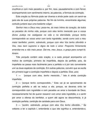 +
openoffice-in.doc IHS 14.
crucificá-Lo com mais pecados e, por fim, reza, pausadamente e com fervor,
acompanhando com sentimento interno, as palavras, a fórmula da contrição.
Esta oração ou fórmula pode ser diversa e ainda pode cada um servir-se
para ela de suas próprias palavras. No fim do livrinho, encontrarás algumas;
contudo juntarei aqui uma bastante vulgar:
Senhor meu e Deus meu: pesa-me, do mais íntimo do coração, de todos
os pecados de minha vida, porque com eles tenho merecido que a vossa
divina Justiça me castigasse na vida e na eternidade; porque tenho
correspondido ao vosso amor com tanta ingratidão, sendo como sois o meu
maior benfeitor; porém, sobretudo, porque com eles Vos tenho ofendido a
Vós, meu bem supremo e digno de todo o amor. Proponho firmemente
emendar-me e não mais pecar. Dai-me, meu Jesus, a graça para cumpri-lo.
Amém.
Três porquês contém esta oração, e a cada porquê acompanha um
motivo de contrição, primeiro da imperfeita, depois da perfeita; pois, da
imperfeita se passa mais facilmente para a perfeita e é por isto conveniente
unir as duas espécies de contrição. Em outras palavras, convém que se excite
em primeiro lugar a contrição imperfeita e depois a perfeita. Dize, pois:
1 — “porque com eles, tenho merecido...” Isto é ainda contrição
imperfeita.
2 — “porque tenho correspondido...” Esta vai já se aproximando da
contrição perfeita e até se reduz a ela; porque, se deveras sinto ter
correspondido com ingratidão e com pecados ao amor e bondade de Deus,
necessariamente hei de querer ressarcir com amor esta ingratidão; e o sentir
por amor a ofensa do benfeitor, a quem até agora se desconhecia, é já
contrição perfeita, contrição de caridade para com Deus.
3 — “porém, sobretudo, porque com eles Vos tenho ofendido...” Se
voltares a ler o capítulo I, entenderás o que isto significa e, entendendo-o,
 
