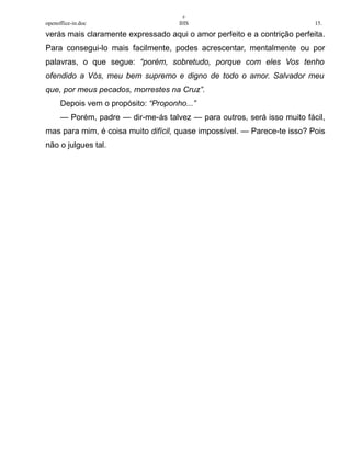 +
openoffice-in.doc IHS 15.
verás mais claramente expressado aqui o amor perfeito e a contrição perfeita.
Para consegui-lo mais facilmente, podes acrescentar, mentalmente ou por
palavras, o que segue: “porém, sobretudo, porque com eles Vos tenho
ofendido a Vós, meu bem supremo e digno de todo o amor. Salvador meu
que, por meus pecados, morrestes na Cruz”.
Depois vem o propósito: “Proponho...”
— Porém, padre — dir-me-ás talvez — para outros, será isso muito fácil,
mas para mim, é coisa muito difícil, quase impossível. — Parece-te isso? Pois
não o julgues tal.
 