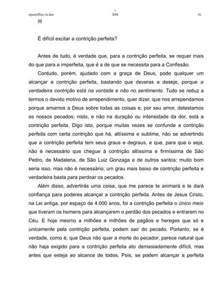 +
openoffice-in.doc IHS 16.
III
É difícil excitar a contrição perfeita?
Antes de tudo, é verdade que, para a contrição perfeita, se requer mais
do que para a imperfeita, que é a de que se necessita para a Confissão.
Contudo, porém, ajudado com a graça de Deus, pode qualquer um
alcançar a contrição perfeita, bastando que deveras a deseje, porque a
verdadeira contrição está na vontade e não no sentimento. Tudo se reduz a
termos o devido motivo de arrependimento, quer dizer, que nos arrependamos
porque amamos a Deus sobre todas as coisas e, por seu amor, detestamos
os nossos pecados; nisto, e não na duração ou intensidade da dor, está a
contrição perfeita. Digo isto, porque muitas vezes se confunde a contrição
perfeita com certa contrição que há, altíssima e sublime, não se advertindo
que a contrição perfeita tem seus graus e degraus, e que, para que o seja,
não é necessário que chegue à contrição altíssima e firmíssima de São
Pedro, de Madalena, de São Luiz Gonzaga e de outros santos: muito bom
seria isso, mas não é necessário; um grau mais baixo de contrição perfeita e
verdadeira basta para perdoar os pecados.
Além disso, advertirás uma coisa, que me parece te animará e te dará
confiança para poderes alcançar a contrição perfeita. Antes de Jesus Cristo,
na Lei antiga, por espaço de 4.000 anos, foi a contrição perfeita o único meio
que tiveram os homens para alcançarem o perdão dos pecados e entrarem no
Céu. E hoje mesmo a milhões e milhões de pagãos e hereges que só e
unicamente pela contrição perfeita, podem sair do pecado. Portanto, se é
verdade, como é, que Deus não quer a morte do pecador, parece natural que
não haja exigido para a contrição perfeita ato demasiadamente difícil, mas
antes que esteja ao alcance de todos. Pois, se podem alcançar a perfeita
 