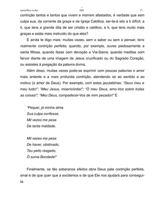 +
openoffice-in.doc IHS 17.
contrição tantos e tantos que vivem e morrem afastados, é verdade que sem
culpa sua, da corrente da graça e da Igreja Católica, ser-te-á isto a ti difícil, a
ti, que tens a grande dita de ser cristão e católico, a ti, que tens muito mais
graças e estás mais instruído do que eles?
E ainda te digo mais: muitas vezes, sem o saber ou sem o pensar, tens
realmente contrição perfeita; quando, por exemplo, ouves piedosamente a
santa Missa, quando fazes com devoção a Via-Sacra, quando meditas com
fervor diante de uma imagem de Jesus crucificado ou do Sagrado Coração,
ou assistes à pregação da palavra divina.
Além disso, muitas vezes pode-se exprimir com poucas palavras o amor
mais ardente e a mais profunda contrição, atendendo só ao sentido e ao
motivo (o amor de Deus). Por exemplo, com estas jaculatórias: “Deus meu e
meu tudo!”; “Meu Jesus, misericórdia!”; “Ó meu Deus, amo-Vos sobre todas
as coisas!”; “Meu Deus, compadecei-Vos de mim pecador!” E
“Pequei, já minha alma
Sua culpa confessa;
Mil vezes me pesa
De tanta maldade.
Mil vezes me pesa
De haver, obstinado,
Teu peito rasgado,
Ó suma Bondade!”
Finalmente, se tão soberanos efeitos obra Deus pela contrição perfeita,
sinal é de que quer que a excitemos e de que Ele nos ajudará para consegui-
la.
 