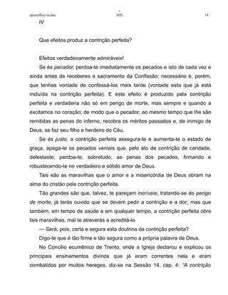 +
openoffice-in.doc IHS 19.
IV
Que efeitos produz a contrição perfeita?
Efeitos verdadeiramente admiráveis!
Se és pecador, perdoa-te imediatamente os pecados e isto de cada vez e
ainda antes de receberes o sacramento da Confissão; necessário é, porém,
que tenhas vontade de confessá-los mais tarde (vontade esta que já está
incluída na contrição perfeita). E este efeito é produzido pela contrição
perfeita e verdadeira não só em perigo de morte, mas sempre e quando a
excitamos no coração; de modo que o pecador, ao mesmo tempo que lhe são
remitidas as penas do inferno, recobra os méritos passados e, de inimigo de
Deus, se faz seu filho e herdeiro do Céu.
Se és justo, a contrição perfeita assegura-te e aumenta-te o estado de
graça, apaga-te os pecados veniais que, pelo ato de contrição de caridade,
detestaste; perdoa-te, sobretudo, as penas dos pecados, firmando e
robustecendo-te no verdadeiro e sólido amor de Deus.
Tais são as maravilhas que o amor e a misericórdia de Deus obram na
alma do cristão pela contrição perfeita.
Tão grandes são que, talvez, te pareçam incríveis; tratando-se do perigo
de morte, já terás ouvido que se devem pedir a contrição e a dor; mas que
também, em tempo de saúde e em qualquer tempo, a contrição perfeita obre
tais maravilhas, mal te atreverás a acreditá-lo.
— Será, pois, certa e segura esta doutrina da contrição perfeita?
Digo-te que é tão firme e tão segura como a própria palavra de Deus.
No Concilio ecumênico de Trento, onde a Igreja declarou e explicou os
principais ensinamentos divinos que já eram correntes nela e eram
combatidos por muitos hereges, diz-se na Sessão 14, cap. 4: “A contrição
 