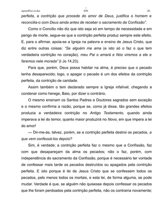 +
openoffice-in.doc IHS 20.
perfeita, a contrição que procede do amor de Deus, justifica o homem e
reconcilia-o com Deus ainda antes de receber o sacramento da Confissão”.
Como o Concilio não diz que isto seja só em tempo de necessidade e em
perigo de morte, segue-se que a contrição perfeita produz sempre este efeito.
E, para o afirmar, apoia-se a Igreja na palavra e ensino de Jesus Cristo, que
diz entre outras coisas: “Se alguém me ama (e isto só o faz o que tem
verdadeira contrição no coração), meu Pai o amará e Nós viremos a ele e
faremos nele morada” (I Jo 14,23).
Para que, porém, Deus possa habitar na alma, é preciso que o pecado
tenha desaparecido; logo, o apagar o pecado é um dos efeitos da contrição
perfeita, da contrição de caridade.
Assim também o tem declarado sempre a Igreja infalível, chegando a
condenar como herege, Baio, por dizer o contrário.
O mesmo ensinam os Santos Padres e Doutores sagrados sem exceção
e o mesmo confirma a razão, porque se, como já disse, tão grandes efeitos
produzia a verdadeira contrição no Antigo Testamento, quando ainda
imperava a lei do temor, quanto maior produzirá no Novo, em que impera a lei
do amor!
— Dir-me-ás, talvez, porém, se a contrição perfeita destroi os pecados, a
que vem confessá-los depois?
Sim, é verdade; a contrição perfeita faz o mesmo que a Confissão, faz
com que desapareçam da alma os pecados; não o faz, porém, com
independência do sacramento da Confissão, porque é necessário ter vontade
de confessar mais tarde os pecados destruídos ou apagados pela contrição
perfeita. E isto porque é lei de Jesus Cristo que se confessem todos os
pecados, pelo menos todos os mortais, e esta lei, de forma alguma, se pode
mudar. Verdade é que, se alguém não quisesse depois confessar os pecados
que lhe foram perdoados pela contrição perfeita, não os contrairia novamente;
 