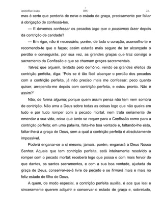 +
openoffice-in.doc IHS 21.
mas é certo que perderia de novo o estado de graça, precisamente por faltar
à obrigação de confessá-los.
— E devemos confessar os pecados logo que o possamos fazer depois
da contrição de caridade?
— Em rigor, não é necessário; porém, de todo o coração, aconselho-te e
recomendo-te que o faças; assim estarás mais seguro de ter alcançado o
perdão e conseguirás, por sua vez, as grandes graças que traz consigo o
sacramento da Confissão e que se chamam graças sacramentais.
Talvez que alguém, tentado pelo demônio, vendo os grandes efeitos da
contrição perfeita, diga: “Pois se é tão fácil alcançar o perdão dos pecados
com a contrição perfeita, já não preciso mais me confessar; peco quanto
quiser, arrependo-me depois com contrição perfeita, e estou pronto. Não é
assim?”
Não, de forma alguma; porque quem assim pensa não tem nem sombra
de contrição. Não ama a Deus sobre todas as coisas logo que não queira em
tudo e por tudo romper com o pecado mortal, nem trata seriamente de
emendar a sua vida, coisa que tanto se requer para a Confissão como para a
contrição perfeita; em uma palavra, falta-lhe boa vontade e, faltando-lhe esta,
faltar-lhe-á a graça de Deus, sem a qual a contrição perfeita é absolutamente
impossível.
Poderá enganar-se a si mesmo, jamais, porém, enganará a Deus Nosso
Senhor. Aquele que tem contrição perfeita, está inteiramente resolvido a
romper com o pecado mortal; receberá logo que possa e com mais fervor do
que dantes, os santos sacramentos, e com a sua boa vontade, ajudada da
graça de Deus, conservar-se-á livre de pecado e se firmará mais e mais no
feliz estado de filho de Deus.
A quem, de modo especial, a contrição perfeita auxilia, é aos que leal e
sinceramente querem adquirir e conservar o estado de graça e, sobretudo,
 