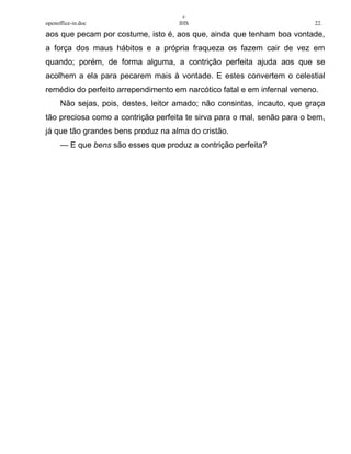 +
openoffice-in.doc IHS 22.
aos que pecam por costume, isto é, aos que, ainda que tenham boa vontade,
a força dos maus hábitos e a própria fraqueza os fazem cair de vez em
quando; porém, de forma alguma, a contrição perfeita ajuda aos que se
acolhem a ela para pecarem mais à vontade. E estes convertem o celestial
remédio do perfeito arrependimento em narcótico fatal e em infernal veneno.
Não sejas, pois, destes, leitor amado; não consintas, incauto, que graça
tão preciosa como a contrição perfeita te sirva para o mal, senão para o bem,
já que tão grandes bens produz na alma do cristão.
— E que bens são esses que produz a contrição perfeita?
 