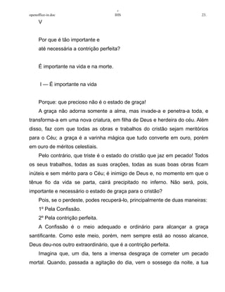 +
openoffice-in.doc IHS 23.
V
Por que é tão importante e
até necessária a contrição perfeita?
É importante na vida e na morte.
I — É importante na vida
Porque: que precioso não é o estado de graça!
A graça não adorna somente a alma, mas invade-a e penetra-a toda, e
transforma-a em uma nova criatura, em filha de Deus e herdeira do céu. Além
disso, faz com que todas as obras e trabalhos do cristão sejam meritórios
para o Céu; a graça é a varinha mágica que tudo converte em ouro, porém
em ouro de méritos celestiais.
Pelo contrário, que triste é o estado do cristão que jaz em pecado! Todos
os seus trabalhos, todas as suas orações, todas as suas boas obras ficam
inúteis e sem mérito para o Céu; é inimigo de Deus e, no momento em que o
tênue fio da vida se parta, cairá precipitado no inferno. Não será, pois,
importante e necessário o estado de graça para o cristão?
Pois, se o perdeste, podes recuperá-lo, principalmente de duas maneiras:
1º Pela Confissão.
2º Pela contrição perfeita.
A Confissão é o meio adequado e ordinário para alcançar a graça
santificante. Como este meio, porém, nem sempre está ao nosso alcance,
Deus deu-nos outro extraordinário, que é a contrição perfeita.
Imagina que, um dia, tens a imensa desgraça de cometer um pecado
mortal. Quando, passada a agitação do dia, vem o sossego da noite, a tua
 