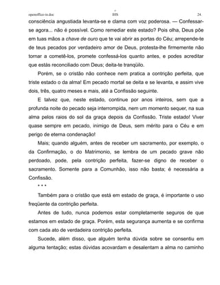 +
openoffice-in.doc IHS 24.
consciência angustiada levanta-se e clama com voz poderosa. — Confessar-
se agora... não é possível. Como remediar este estado? Pois olha, Deus põe
em tuas mãos a chave de ouro que te vai abrir as portas do Céu; arrepende-te
de teus pecados por verdadeiro amor de Deus, protesta-lhe firmemente não
tornar a cometê-los, promete confessá-los quanto antes, e podes acreditar
que estás reconciliado com Deus; deita-te tranqüilo.
Porém, se o cristão não conhece nem pratica a contrição perfeita, que
triste estado o da alma! Em pecado mortal se deita e se levanta, e assim vive
dois, três, quatro meses e mais, até a Confissão seguinte.
E talvez que, neste estado, continue por anos inteiros, sem que a
profunda noite do pecado seja interrompida, nem um momento sequer, na sua
alma pelos raios do sol da graça depois da Confissão. Triste estado! Viver
quase sempre em pecado, inimigo de Deus, sem mérito para o Céu e em
perigo de eterna condenação!
Mais; quando alguém, antes de receber um sacramento, por exemplo, o
da Confirmação, o do Matrimonio, se lembra de um pecado grave não
perdoado, pode, pela contrição perfeita, fazer-se digno de receber o
sacramento. Somente para a Comunhão, isso não basta; é necessária a
Confissão.
* * *
Também para o cristão que está em estado de graça, é importante o uso
freqüente da contrição perfeita.
Antes de tudo, nunca podemos estar completamente seguros de que
estamos em estado de graça. Porém, esta segurança aumenta e se confirma
com cada ato de verdadeira contrição perfeita.
Sucede, além disso, que alguém tenha dúvida sobre se consentiu em
alguma tentação; estas dúvidas acovardam e desalentam a alma no caminho
 
