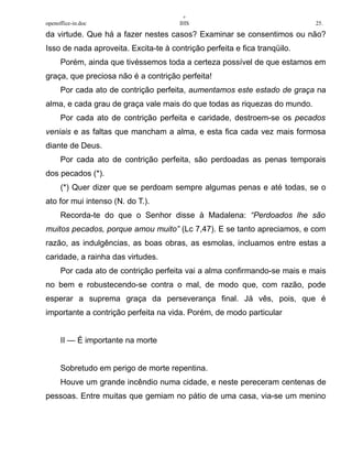 +
openoffice-in.doc IHS 25.
da virtude. Que há a fazer nestes casos? Examinar se consentimos ou não?
Isso de nada aproveita. Excita-te à contrição perfeita e fica tranqüilo.
Porém, ainda que tivéssemos toda a certeza possível de que estamos em
graça, que preciosa não é a contrição perfeita!
Por cada ato de contrição perfeita, aumentamos este estado de graça na
alma, e cada grau de graça vale mais do que todas as riquezas do mundo.
Por cada ato de contrição perfeita e caridade, destroem-se os pecados
veniais e as faltas que mancham a alma, e esta fica cada vez mais formosa
diante de Deus.
Por cada ato de contrição perfeita, são perdoadas as penas temporais
dos pecados (*).
(*) Quer dizer que se perdoam sempre algumas penas e até todas, se o
ato for mui intenso (N. do T.).
Recorda-te do que o Senhor disse à Madalena: “Perdoados lhe são
muitos pecados, porque amou muito” (Lc 7,47). E se tanto apreciamos, e com
razão, as indulgências, as boas obras, as esmolas, incluamos entre estas a
caridade, a rainha das virtudes.
Por cada ato de contrição perfeita vai a alma confirmando-se mais e mais
no bem e robustecendo-se contra o mal, de modo que, com razão, pode
esperar a suprema graça da perseverança final. Já vês, pois, que é
importante a contrição perfeita na vida. Porém, de modo particular
II — É importante na morte
Sobretudo em perigo de morte repentina.
Houve um grande incêndio numa cidade, e neste pereceram centenas de
pessoas. Entre muitas que gemiam no pátio de uma casa, via-se um menino
 