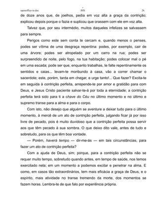 +
openoffice-in.doc IHS 26.
de doze anos que, de joelhos, pedia em voz alta a graça da contrição;
explicou depois porque o fazia e suplicou que orassem com ele em voz alta.
Talvez que, por seu intermédio, muitos daqueles infelizes se salvassem
para sempre.
Perigos como este sem conta te cercam e, quando menos o penses,
podes ser vítima de uma desgraça repentina: podes, por exemplo, cair de
uma árvore; podes ser atropelado por um carro na rua; podes ser
surpreendido de noite, pelo fogo, na tua habitação; podes colocar mal o pé
em uma escada; pode ser que, enquanto trabalhas, te falte repentinamente os
sentidos e caias... levam-te moribundo à casa, vão a correr chamar o
sacerdote; este, porém, tarda em chegar, e urge tanto!... Que fazer? Excita-te
em seguida à contrição perfeita, arrepende-te por amor e gratidão para com
Deus, e Jesus Cristo paciente salvar-te-á por toda a eternidade; a contrição
perfeita terá sido para ti a chave do Céu no último momento e no último e
supremo transe para a alma e para o corpo.
Com isto, não desejo que alguém se aventure a deixar tudo para o último
momento, à mercê de um ato de contrição perfeita, julgando ficar já por isso
livre de pecado, pois é muito duvidoso que a contrição perfeita possa servir
aos que têm pecado à sua sombra. O que deixo dito vale, antes de tudo e
sobretudo, para os que têm boa vontade.
— Porém, haverá tempo — dir-me-ás — em tais circunstâncias, para
fazer um ato de contrição perfeita?
Com a ajuda de Deus, sim; porque, para a contrição perfeita não se
requer muito tempo, sobretudo quando antes, em tempo de saúde, nos temos
exercitado nela; em um momento a podemos excitar e penetrar na alma. E
como, em casos tão extraordinários, tem mais eficácia a graça de Deus, e o
espírito, mais atividade no transe tremendo da morte, dos momentos se
fazem horas. Lembra-te de que falo por experiência própria.
 