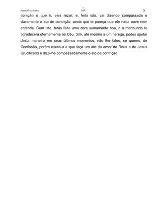 +
openoffice-in.doc IHS 28.
coração o que tu vais rezar; e, feito isto, vai dizendo compassada e
claramente o ato de contrição, ainda que te pareça que ele nada ouve nem
entende. Com isto, terás feito uma obra sumamente boa, e o moribundo te
agradecerá eternamente no Céu. Sim, até mesmo a um herege, podes ajudar
desta maneira em seus últimos momentos; não lhe fales, se queres, de
Confissão, porém excita-o a que faça um ato de amor de Deus e de Jesus
Crucificado e dize-lhe compassadamente o ato de contrição.
 