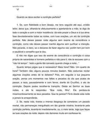 +
openoffice-in.doc IHS 29.
VI
Quando se deve excitar a contrição perfeita?
1. Se, com fidelidade e bom desejo, me tens seguido até aqui, cristão
leitor, deixa que, olhando-te afetuosamente e apertando-te a mão, te diga de
todo o coração e com a maior insistência: dá este prazer a Deus e à tua alma:
fase devotadamente todas as noites, com tuas orações, um ato de contrição
perfeita. Não deixes passar noite alguma sem exame de consciência e
contrição, como não deixes passar manhã alguma sem purificar a intenção.
Não pecarás, é claro, se o deixares de fazer alguma vez; porém tem por bom
e saudável o conselho que te dou.
E não me digas que isso de exame de consciência e contrição é coisa
própria de sacerdotes e homens perfeitos e não para ti; não te escuses com o
“não há tempo”; “está a gente tão cansado quando chega a noite...”
Quanto tempo julgas que é necessário? Meia hora? Não. Um quarto de
hora? Também não; alguns poucos minutos bastam. Não costumas recitar
algumas orações antes de te deitares? Pois, em seguida à tua pequena
oração, pensa uns momentos nas faltas e pecados do dia que acaba de
passar, e reza, pausadamente e com fervor, diante do Crucifixo, o ato de
contrição. Depois podes recolher-te tranqüilo. Deste ao Senhor as boas
noites, e ele te respondeu: “Boa noite, filho”. Ele perdoou-te
misericordiosamente os teus pecados. Que te parece? Fá-lo desde esta noite
e jamais te arrependerás.
2. Se, nesta vida, tiveres a imensa desgraça de cometeres um pecado
mortal, não permaneças mergulhado em tão grande miséria; levanta-te pela
contrição perfeita, levanta-te imediatamente, ou, o mais tarde, logo que faças
as tuas orações da noite; depois não demores muito em confessar-te.
 